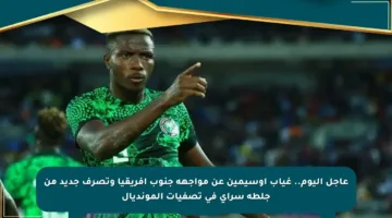 عاجل اليوم.. غياب أوسيمين عن مواجهة جنوب إفريقيا وتصرف جديد من جلطة سراي في تصفيات المونديال